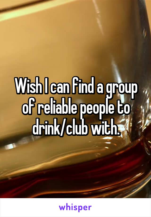 Wish I can find a group of reliable people to drink/club with.