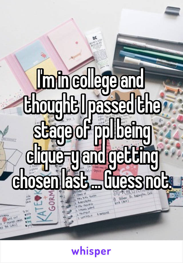 I'm in college and  thought I passed the stage of ppl being clique-y and getting chosen last ... Guess not.
