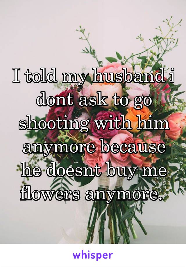 I told my husband i dont ask to go shooting with him anymore because he doesnt buy me flowers anymore. 