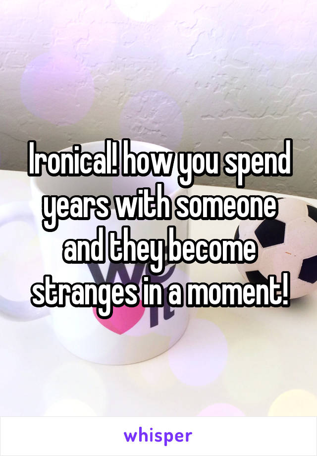 Ironical! how you spend years with someone and they become stranges in a moment!
