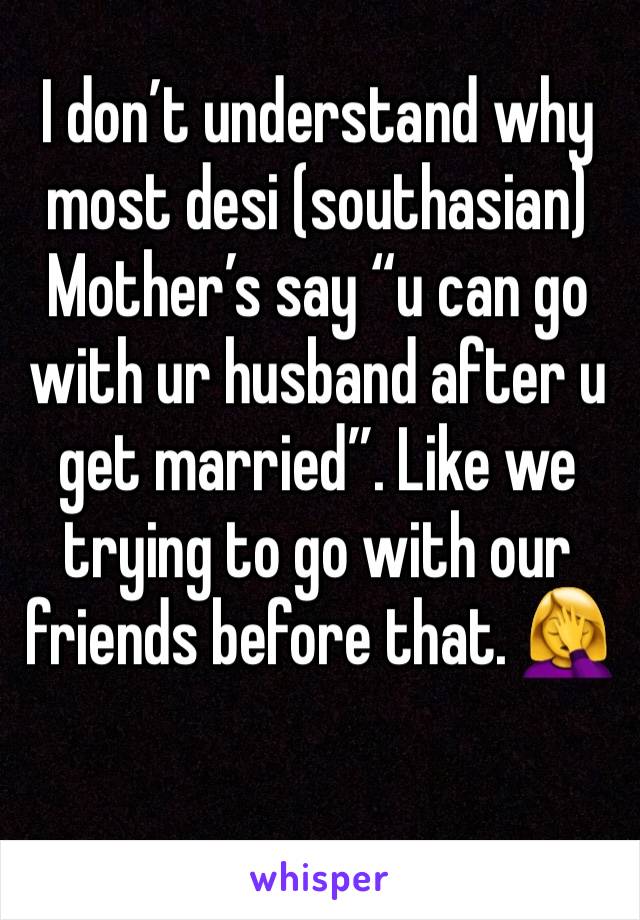 I don’t understand why most desi (southasian) Mother’s say “u can go with ur husband after u get married”. Like we trying to go with our friends before that. 🤦‍♀️