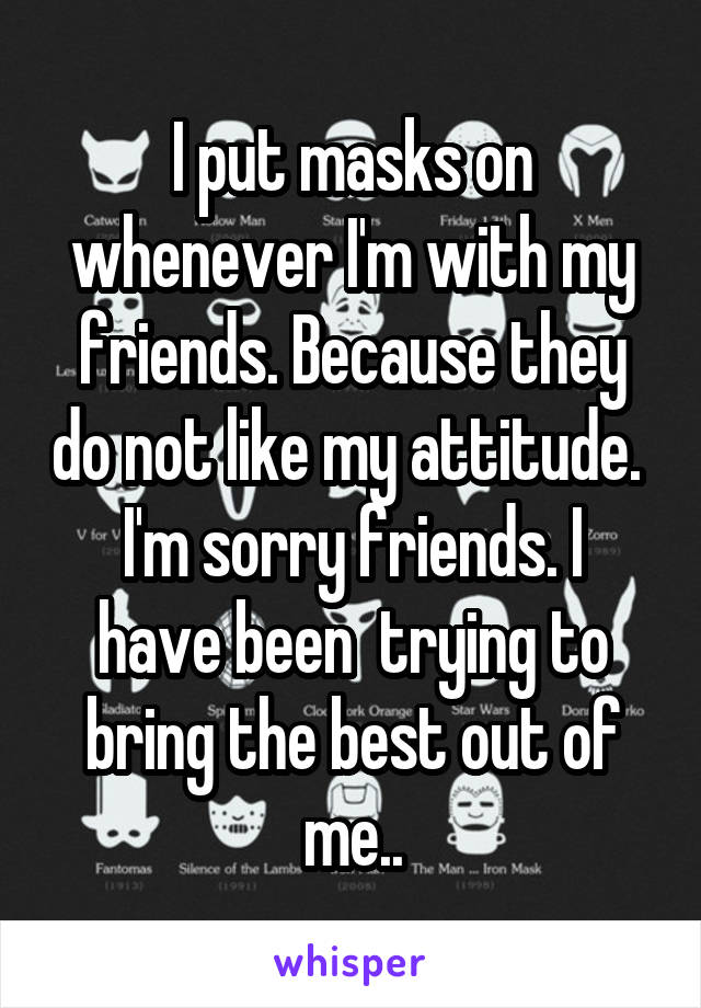 I put masks on whenever I'm with my friends. Because they do not like my attitude. 
I'm sorry friends. I have been  trying to bring the best out of me..