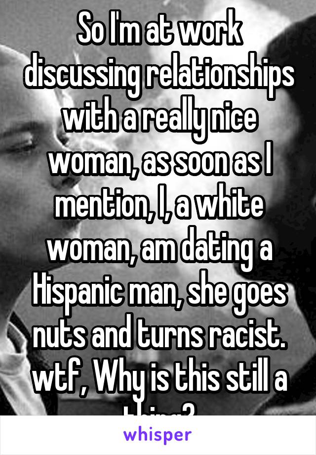 So I'm at work discussing relationships with a really nice woman, as soon as I mention, I, a white woman, am dating a Hispanic man, she goes nuts and turns racist. wtf, Why is this still a thing?
