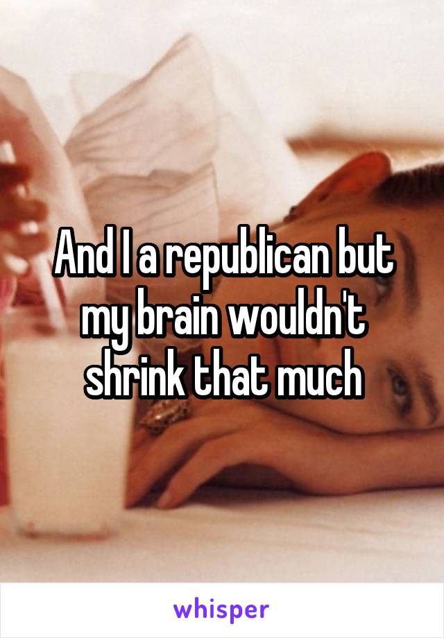 And I a republican but my brain wouldn't shrink that much