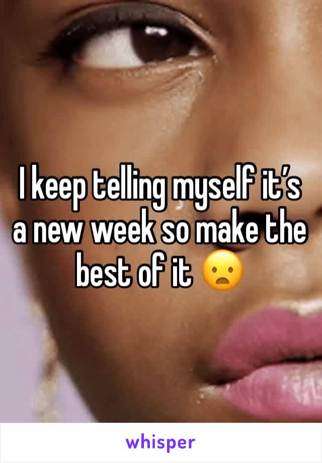 I keep telling myself it’s a new week so make the best of it 😦