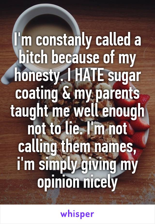 I'm constanly called a bitch because of my honesty. I HATE sugar coating & my parents taught me well enough not to lie. I'm not calling them names, i'm simply giving my opinion nicely