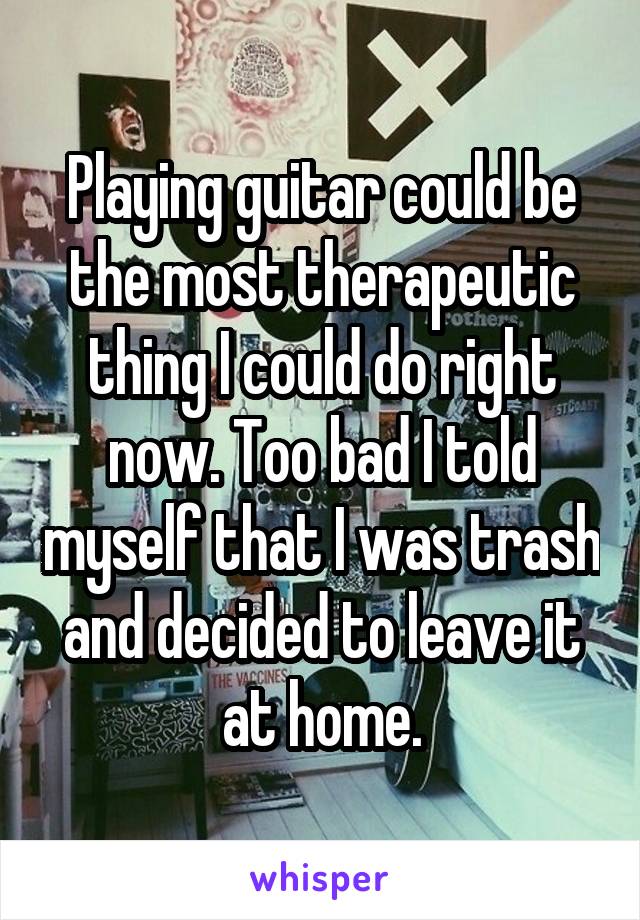 Playing guitar could be the most therapeutic thing I could do right now. Too bad I told myself that I was trash and decided to leave it at home.