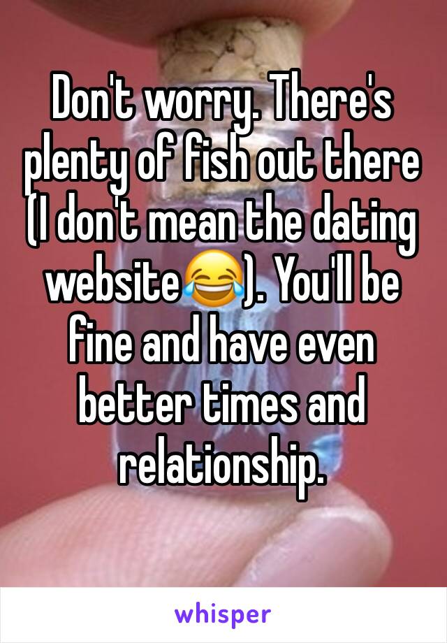 Don't worry. There's plenty of fish out there (I don't mean the dating website😂). You'll be fine and have even better times and relationship. 