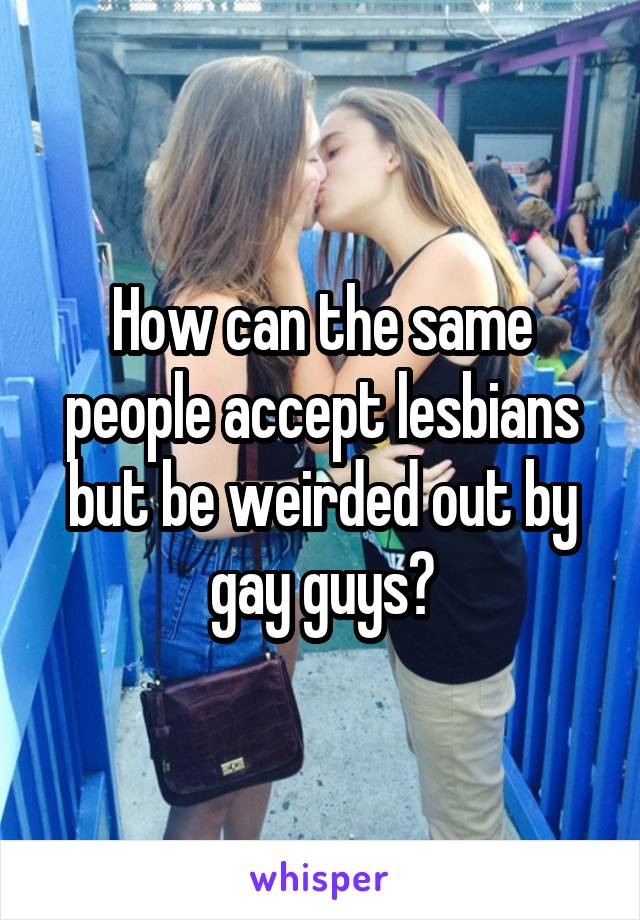 How can the same people accept lesbians but be weirded out by gay guys?