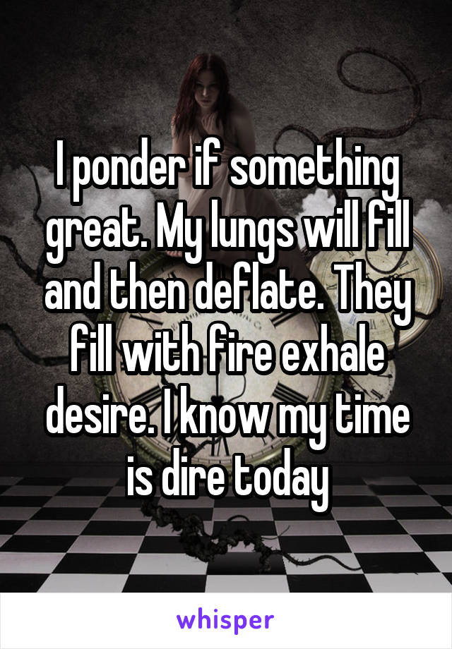 I ponder if something great. My lungs will fill and then deflate. They fill with fire exhale desire. I know my time is dire today