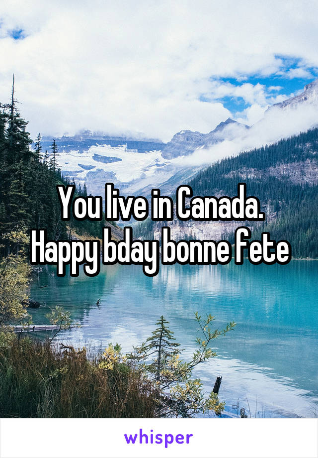 You live in Canada. Happy bday bonne fete