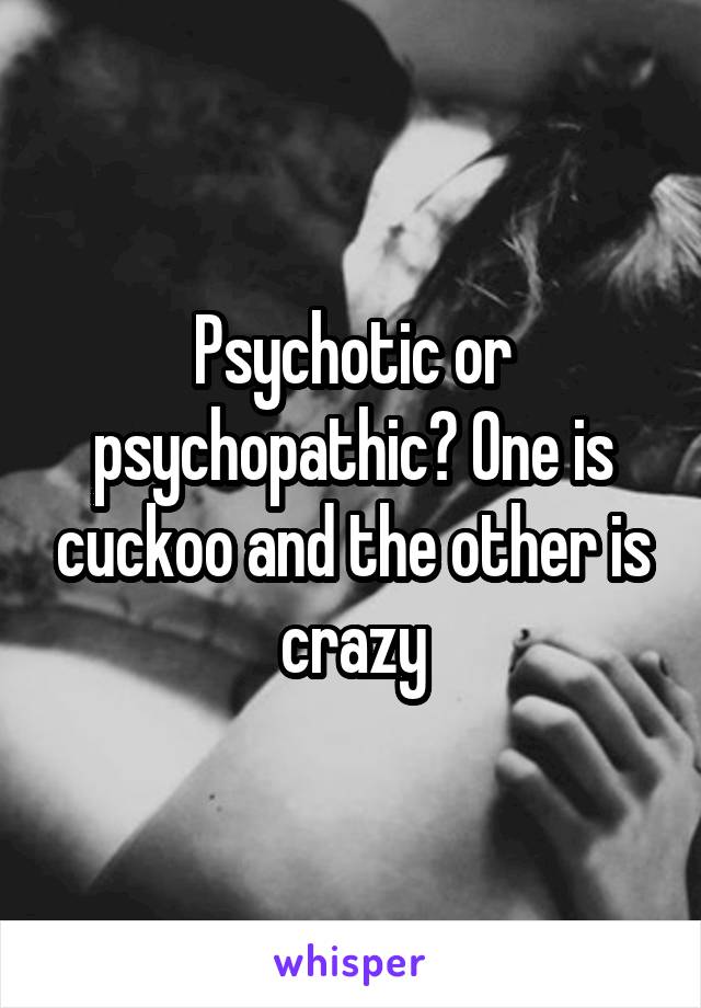 Psychotic or psychopathic? One is cuckoo and the other is crazy