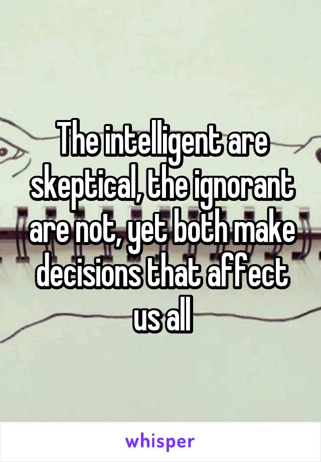 The intelligent are skeptical, the ignorant are not, yet both make decisions that affect us all