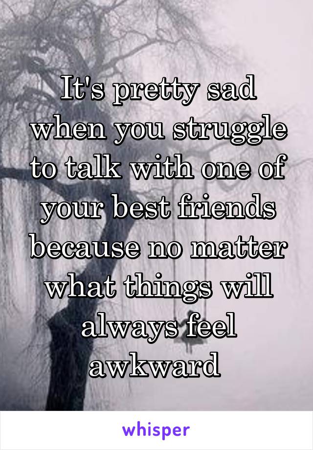 It's pretty sad when you struggle to talk with one of your best friends because no matter what things will always feel awkward 