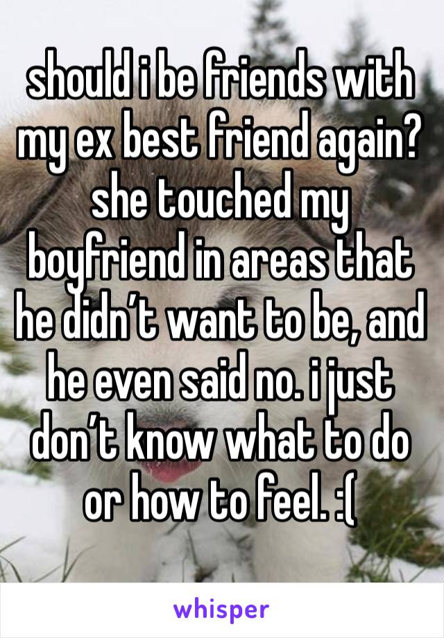 should i be friends with my ex best friend again? she touched my boyfriend in areas that he didn’t want to be, and he even said no. i just don’t know what to do or how to feel. :( 
