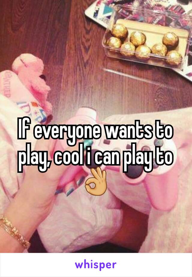 If everyone wants to play, cool i can play to 👌