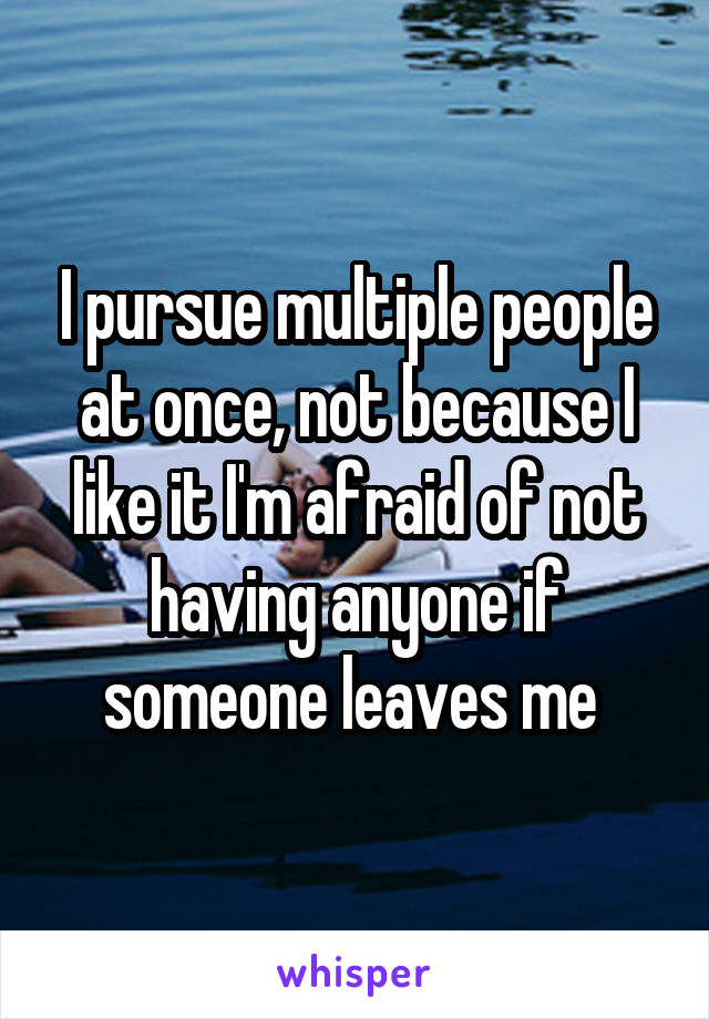 I pursue multiple people at once, not because I like it I'm afraid of not having anyone if someone leaves me 