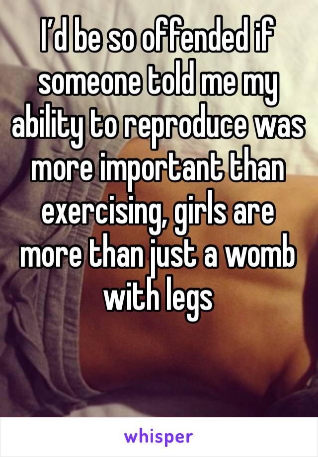 I’d be so offended if someone told me my ability to reproduce was more important than exercising, girls are more than just a womb with legs