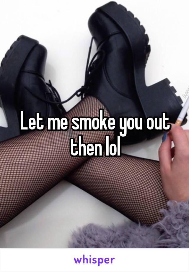 Let me smoke you out then lol