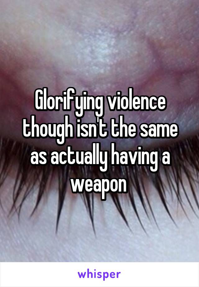 Glorifying violence though isn't the same as actually having a weapon 
