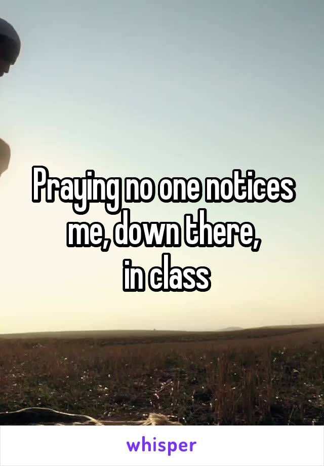 Praying no one notices me, down there,
 in class