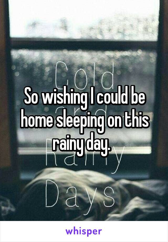 So wishing I could be home sleeping on this rainy day.  