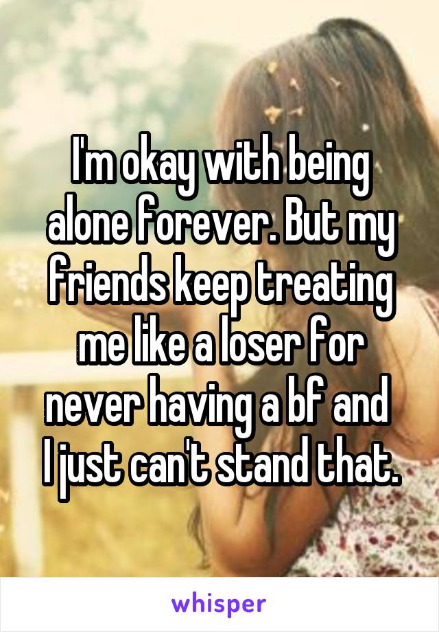 I'm okay with being alone forever. But my friends keep treating me like a loser for never having a bf and 
I just can't stand that.