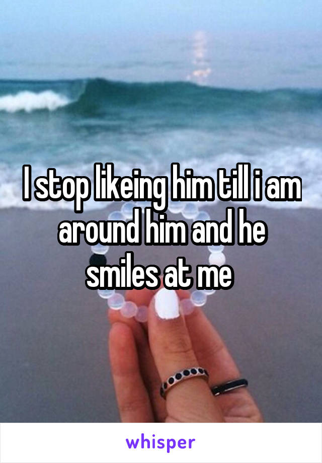 I stop likeing him till i am around him and he smiles at me 
