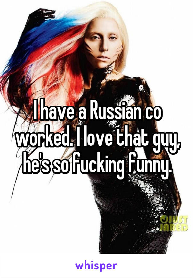 I have a Russian co worked. I love that guy, he's so fucking funny.
