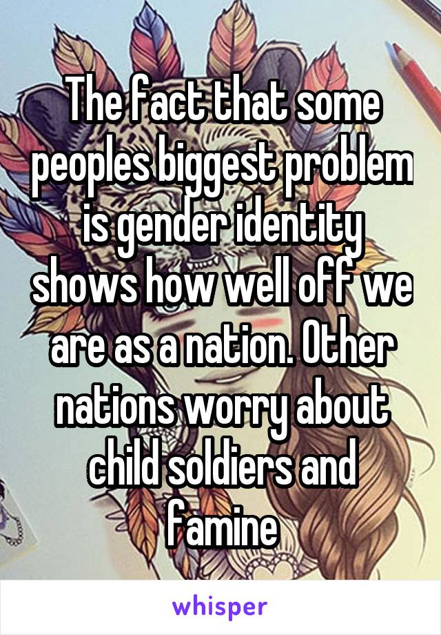 The fact that some peoples biggest problem is gender identity shows how well off we are as a nation. Other nations worry about child soldiers and famine