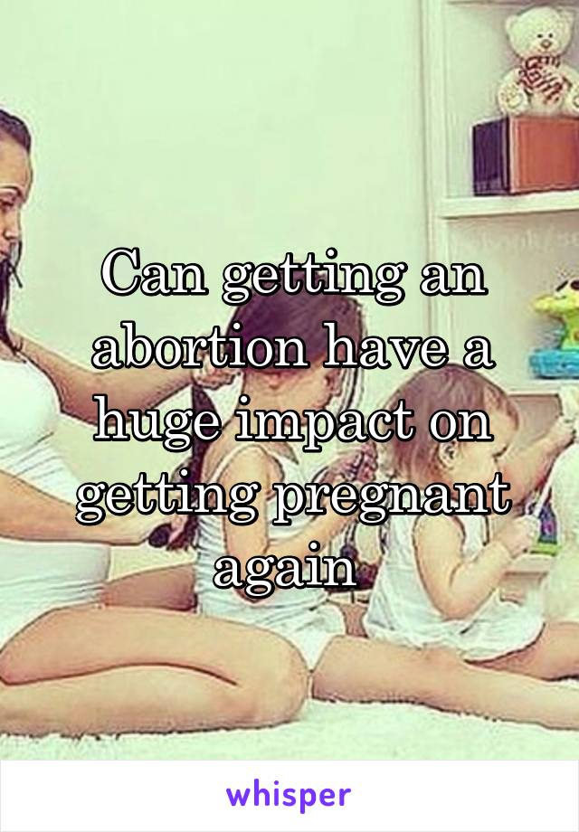 Can getting an abortion have a huge impact on getting pregnant again 