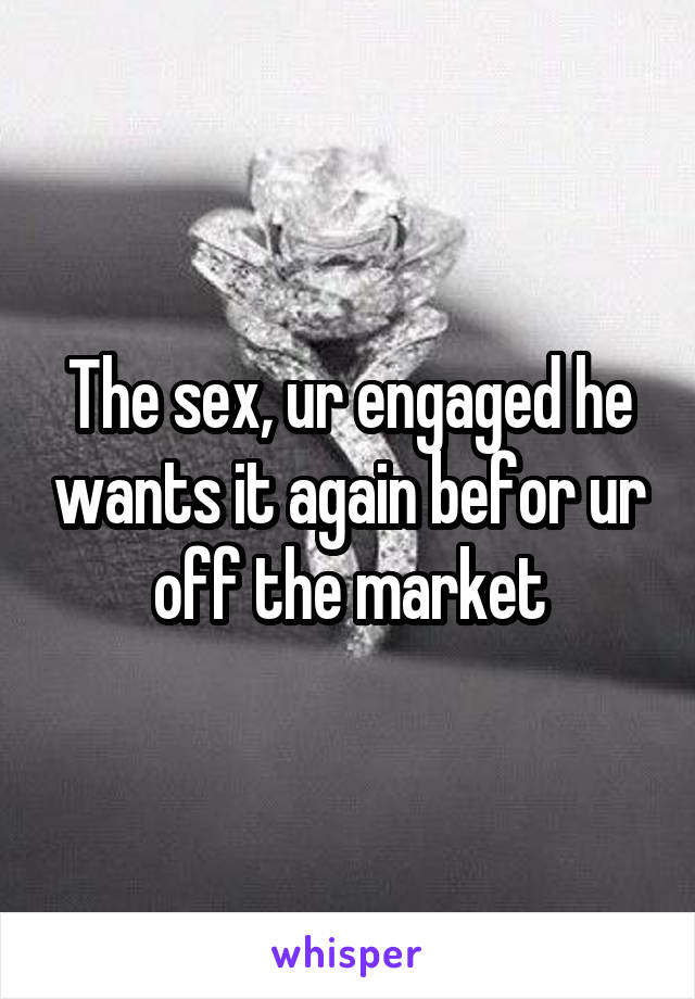 The sex, ur engaged he wants it again befor ur off the market