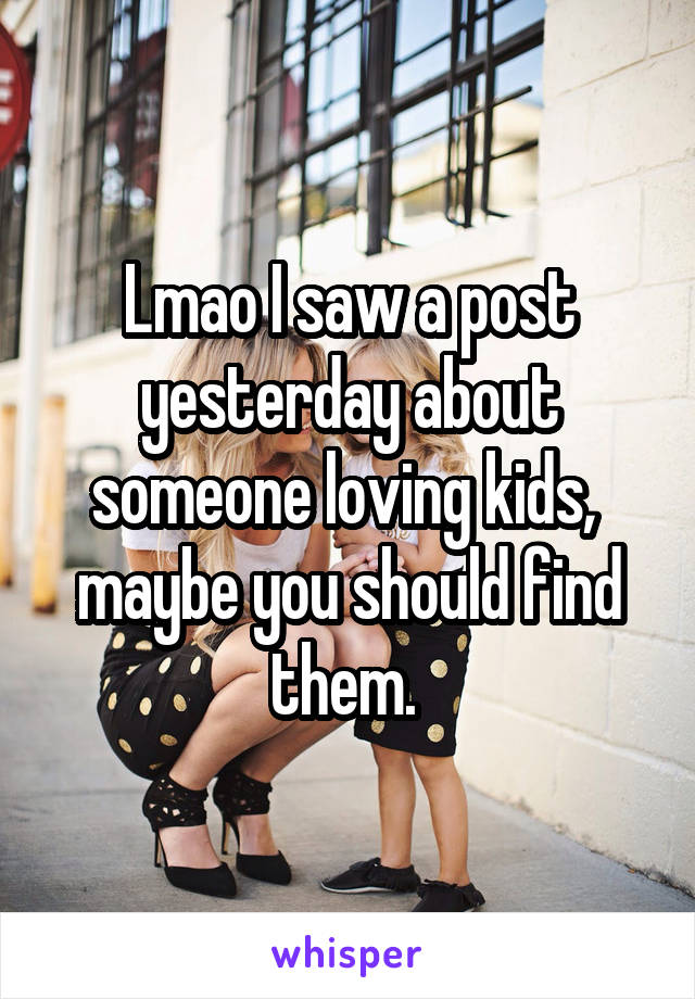 Lmao I saw a post yesterday about someone loving kids,  maybe you should find them. 