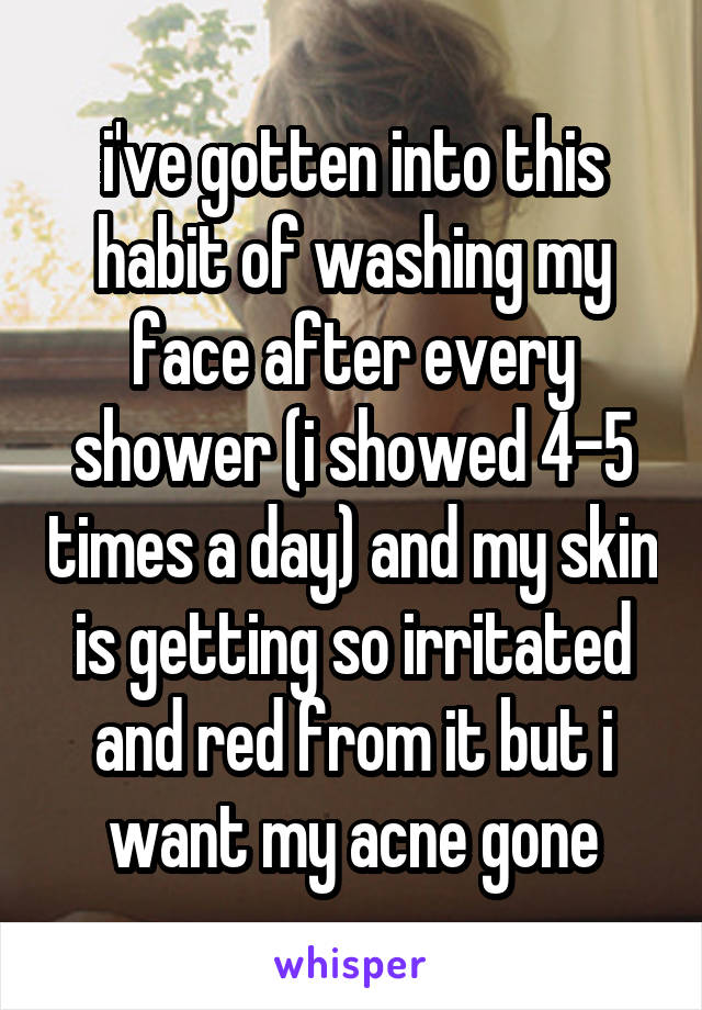 i've gotten into this habit of washing my face after every shower (i showed 4-5 times a day) and my skin is getting so irritated and red from it but i want my acne gone