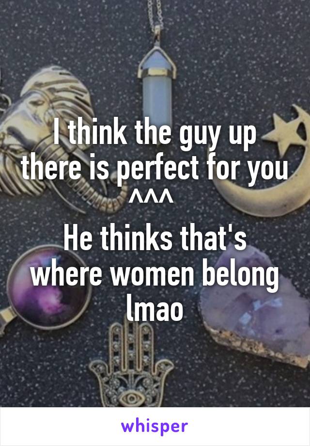 I think the guy up there is perfect for you ^^^ 
He thinks that's where women belong lmao