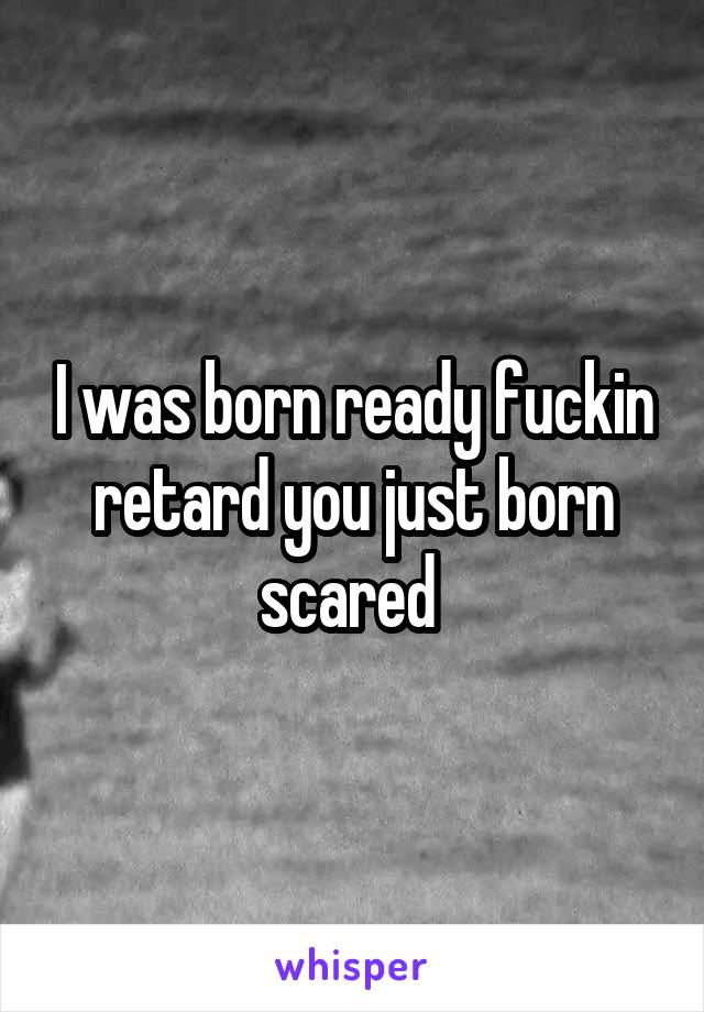 I was born ready fuckin retard you just born scared 