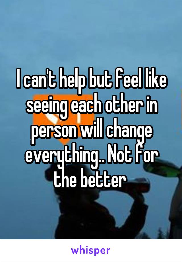 I can't help but feel like seeing each other in person will change everything.. Not for the better 
