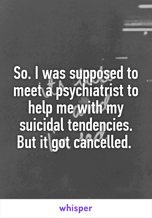 So. I was supposed to meet a psychiatrist to help me with my suicidal tendencies. But it got cancelled. 