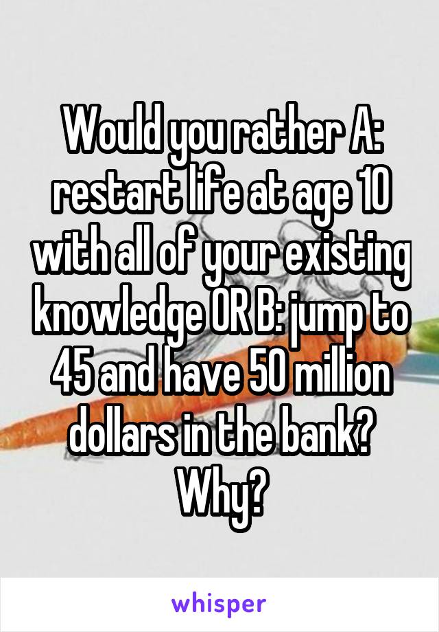 Would you rather A: restart life at age 10 with all of your existing knowledge OR B: jump to 45 and have 50 million dollars in the bank? Why?