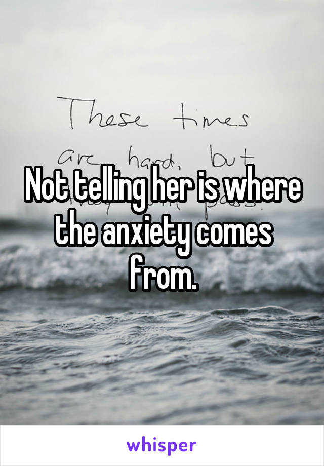 Not telling her is where the anxiety comes from.