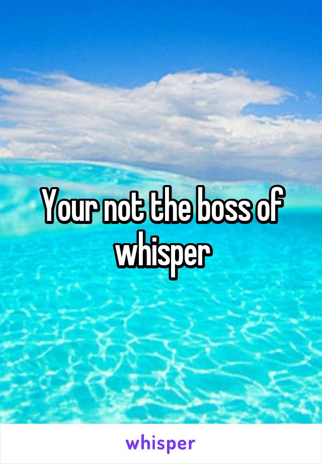 Your not the boss of whisper