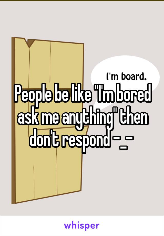 People be like "I'm bored ask me anything" then don't respond -_- 