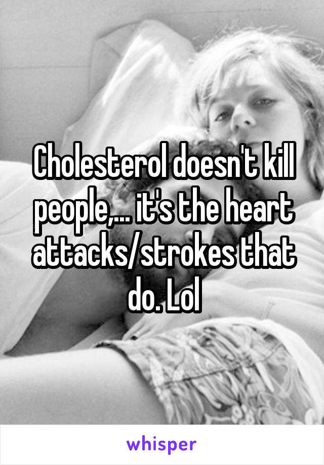 Cholesterol doesn't kill people,... it's the heart attacks/strokes that do. Lol