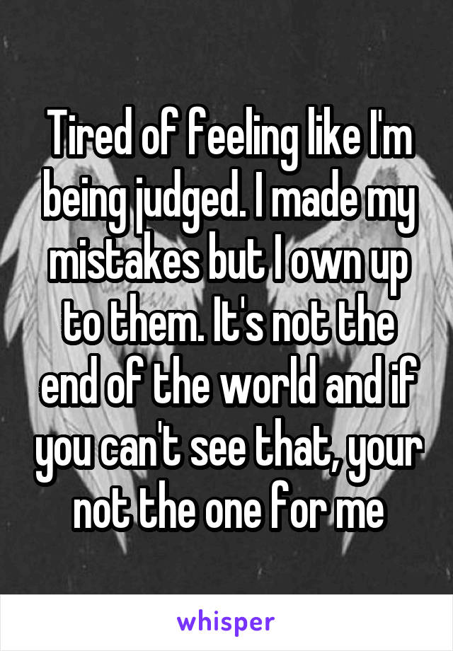 Tired of feeling like I'm being judged. I made my mistakes but I own up to them. It's not the end of the world and if you can't see that, your not the one for me