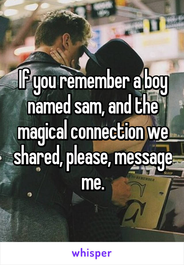 If you remember a boy named sam, and the magical connection we shared, please, message me.