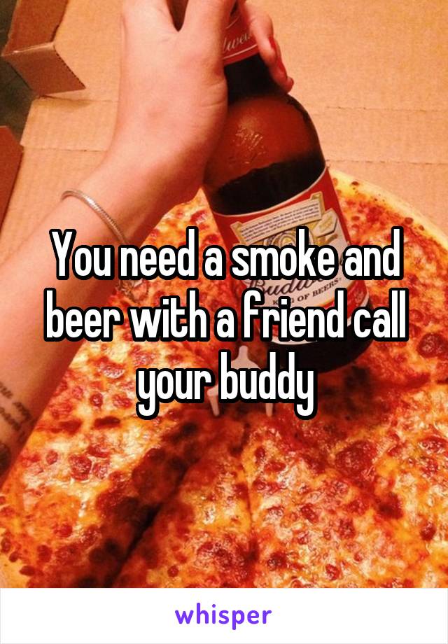 You need a smoke and beer with a friend call your buddy