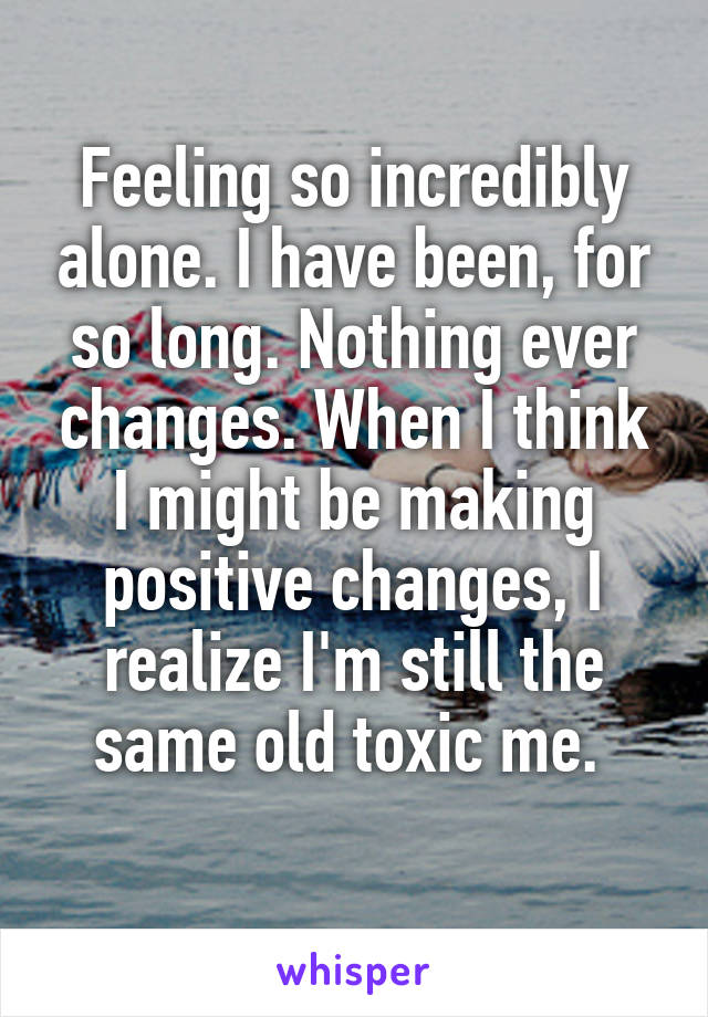 Feeling so incredibly alone. I have been, for so long. Nothing ever changes. When I think I might be making positive changes, I realize I'm still the same old toxic me. 
