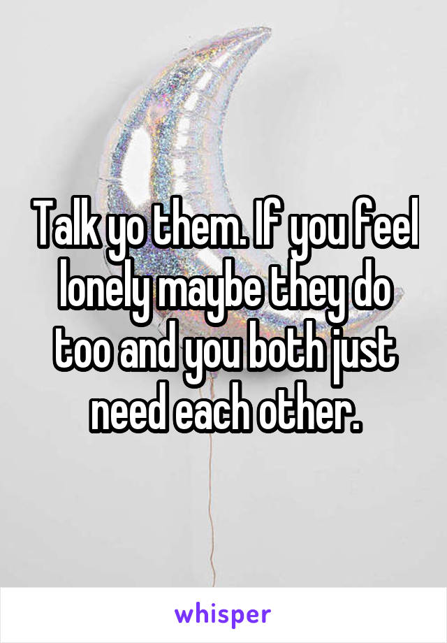 Talk yo them. If you feel lonely maybe they do too and you both just need each other.