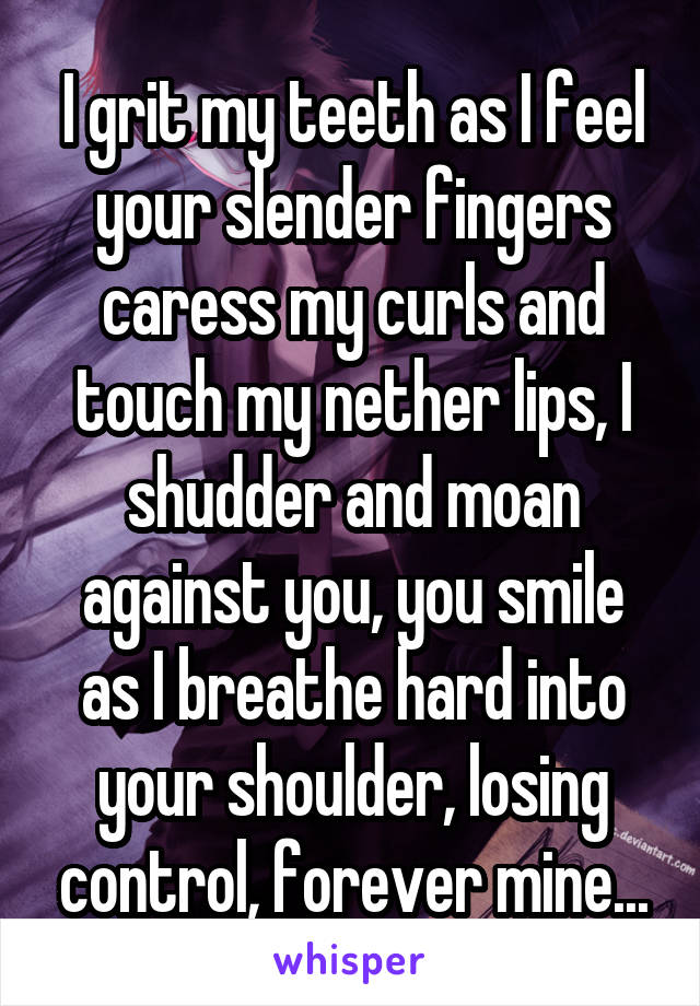 I grit my teeth as I feel your slender fingers caress my curls and touch my nether lips, I shudder and moan against you, you smile as I breathe hard into your shoulder, losing control, forever mine...