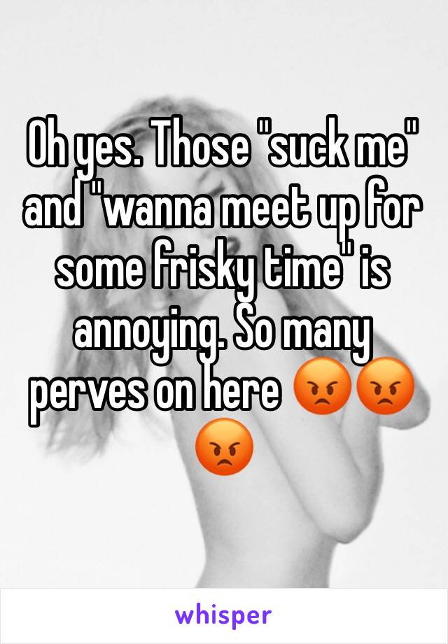 Oh yes. Those "suck me" and "wanna meet up for some frisky time" is annoying. So many perves on here 😡😡😡